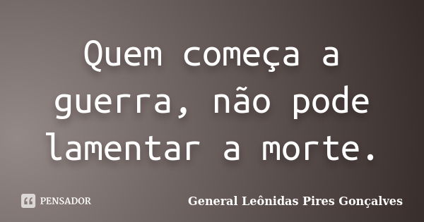 Quem começa a guerra, não pode lamentar a morte.... Frase de General Leônidas Pires Gonçalves.