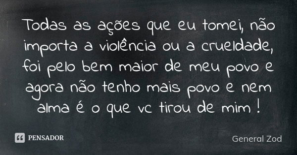 Todas as ações que eu tomei, não importa a violência ou a crueldade, foi pelo bem maior de meu povo e agora não tenho mais povo e nem alma é o que vc tirou de m... Frase de General Zod.