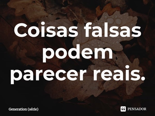 ⁠Coisas falsas podem parecer reais.... Frase de Generation (série).