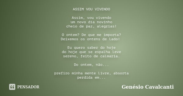 ASSIM VOU VIVENDO Assim, vou vivendo um novo dia novinho cheio de paz, alegrias! O ontem? De que me importa? Deixemos os ontens de lado! Eu quero saber do hoje ... Frase de Genésio Cavalcanti.