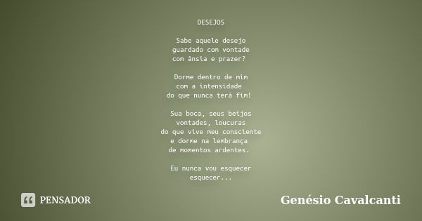 DESEJOS Sabe aquele desejo guardado com vontade com ânsia e prazer? Dorme dentro de mim com a intensidade do que nunca terá fim! Sua boca, seus beijos vontades,... Frase de Genésio Cavalcanti.