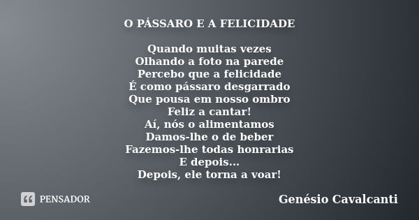 O PÁSSARO E A FELICIDADE Quando muitas vezes
Olhando a foto na parede
Percebo que a felicidade
É como pássaro desgarrado
Que pousa em nosso ombro
Feliz a cantar... Frase de Genésio Cavalcanti.