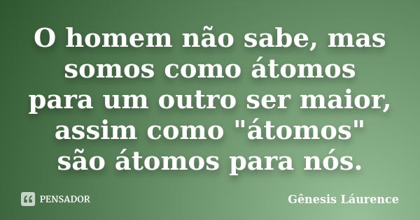 O homem não sabe, mas somos como átomos para um outro ser maior, assim como "átomos" são átomos para nós.... Frase de Gênesis Láurence.