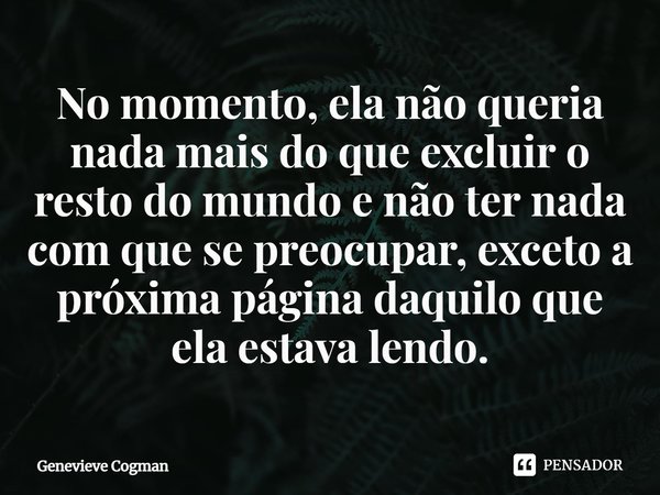 ⁠No momento, ela não queria nada mais do que excluir o resto do mundo e não ter nada com que se preocupar, exceto a próxima página daquilo que ela estava lendo.... Frase de Genevieve Cogman.