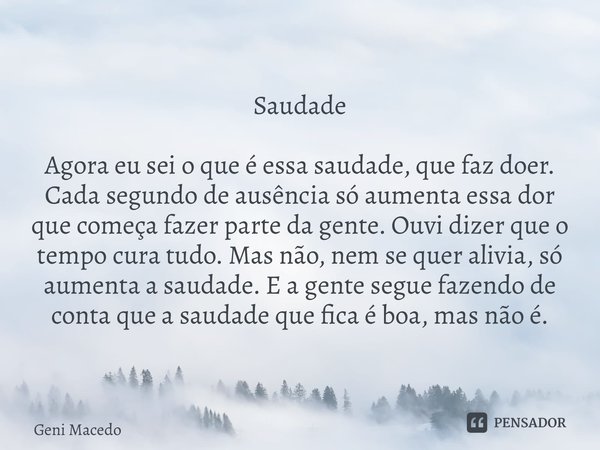 Saudade ⁠Agora eu sei o que é essa saudade, que faz doer. Cada segundo de ausência só aumenta essa dor que começa fazer parte da gente. Ouvi dizer que o tempo c... Frase de Geni Macedo.