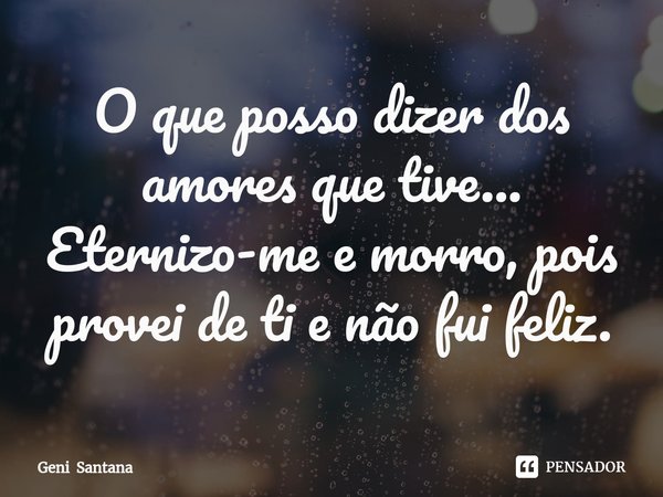 O que posso dizer dos amores que tive... Eternizo-me e morro, pois provei de ti e não fui feliz.... Frase de Geni Santana.