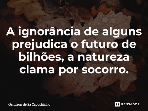 ⁠A ignorância de alguns prejudica o futuro de bilhões, a natureza clama por socorro.... Frase de Genilson de Sá Capuchinho.