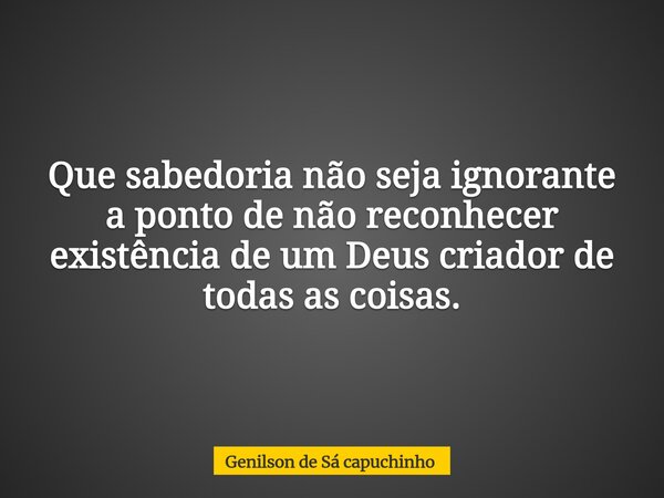 Que sabedoria não seja ignorante a ponto de não reconhecer existência de um Deus criador de todas as coisas.... Frase de Genilson de Sá capuchinho.