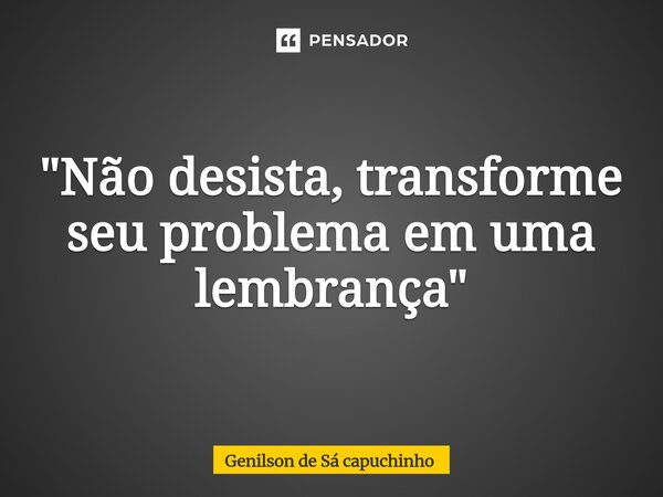 "Não desista, transforme seu problema em uma lembrança"... Frase de Genilson de Sá Capuchinho.