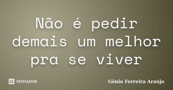 Não é pedir demais um melhor pra se viver... Frase de Gênio Ferreira Araújo.