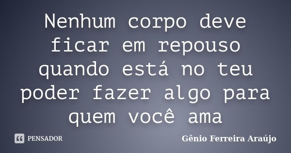 Nenhum corpo deve ficar em repouso quando está no teu poder fazer algo para quem você ama... Frase de Gênio Ferreira Araújo.