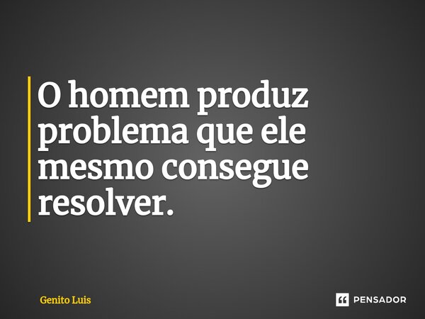 ⁠O homem produz problema que ele mesmo consegue resolver.... Frase de Genito Luis.