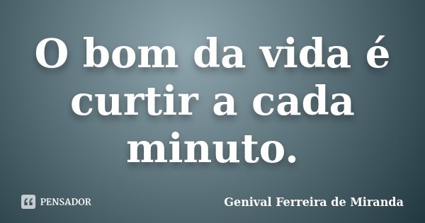 O bom da vida é curtir a cada minuto.... Frase de Genival Ferreira de Miranda.