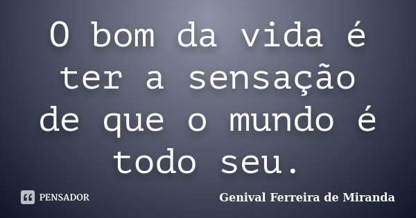 O bom da vida é ter a sensação de que o mundo é todo seu.... Frase de Genival Ferreira de Miranda.