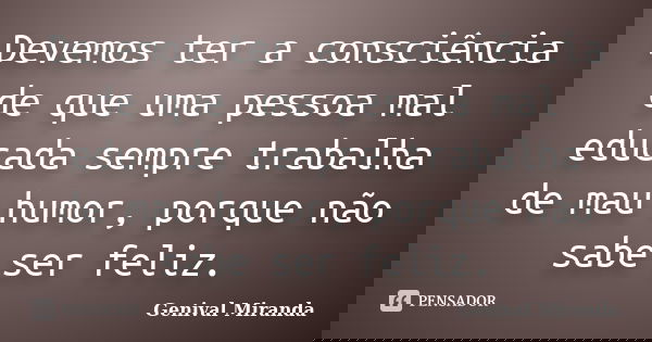 Devemos ter a consciência de que uma pessoa mal educada sempre trabalha de mau humor, porque não sabe ser feliz.... Frase de Genival Miranda.