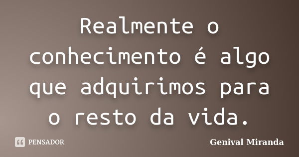 Realmente o conhecimento é algo que adquirimos para o resto da vida.... Frase de Genival Miranda.