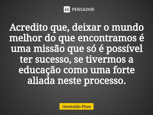 Acredito que, deixar o mundo melhor do que encontramos é uma missão que só é possível ter sucesso, se tivermos a educação como uma forte aliada neste processo.... Frase de Genivaldo Pires.