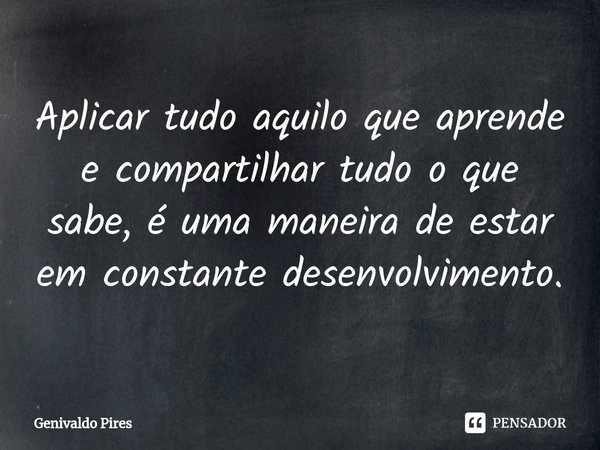 Aplicar tudo aquilo que aprende e compartilhar tudo o que sabe, é uma maneira de estar em constante desenvolvimento.... Frase de Genivaldo Pires.