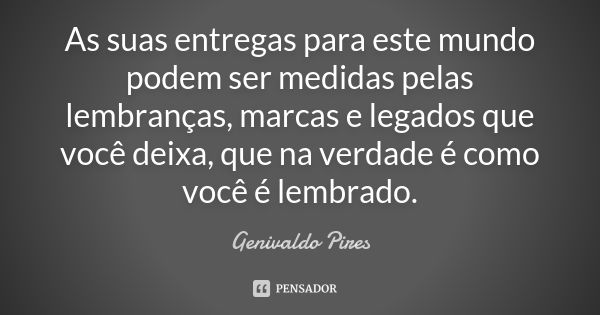 As suas entregas para este mundo podem ser medidas pelas lembranças, marcas e legados que você deixa, que na verdade é como você é lembrado.... Frase de Genivaldo Pires.