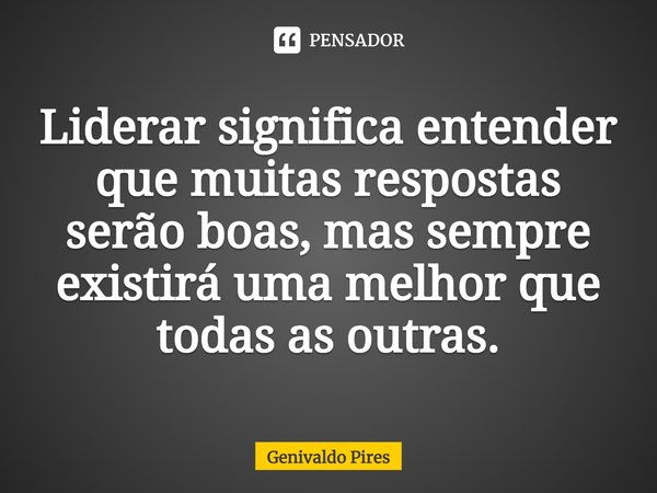 Liderar significa entender que muitas respostas serão boas, mas sempre existirá uma melhor que todas as outras.... Frase de Genivaldo Pires.