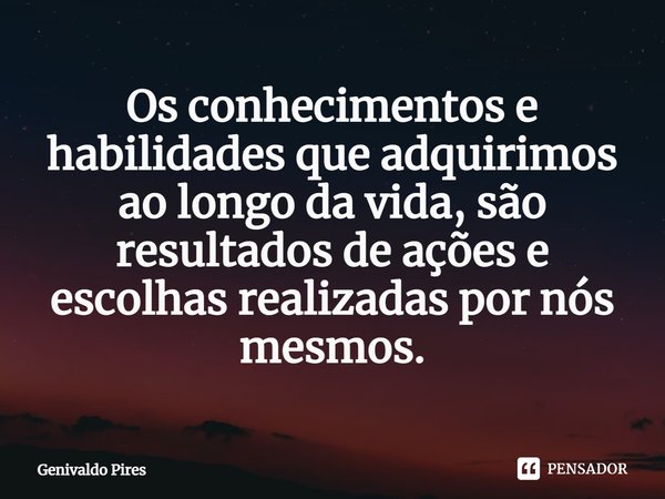 Os conhecimentos e habilidades que adquirimos ao longo da vida, são resultados de ações e escolhas realizadas por nós mesmos.... Frase de Genivaldo Pires.