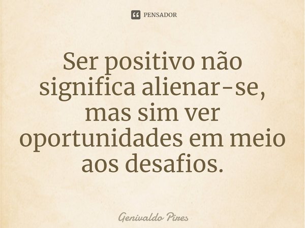 Ser positivo não significa alienar-se, mas sim ver oportunidades em meio aos desafios.... Frase de Genivaldo Pires.