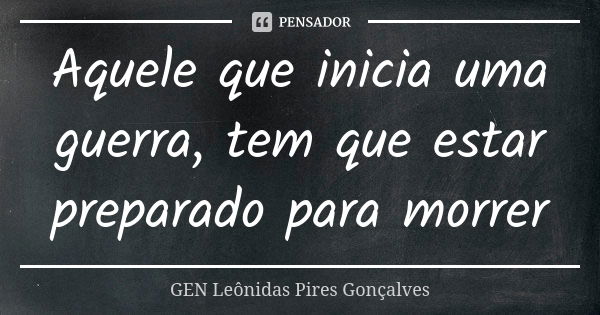 Aquele que inicia uma guerra, tem que estar preparado para morrer... Frase de GEN Leônidas Pires Gonçalves.