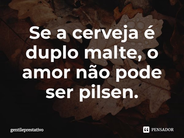 ⁠Se a cerveja é duplo malte, o amor não pode ser pilsen.... Frase de gentileprestativo.