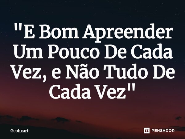 ⁠"E Bom Apreender Um Pouco De Cada Vez, e Não Tudo De Cada Vez"... Frase de Geohxart.