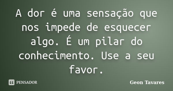 A dor é uma sensação que nos impede de esquecer algo. É um pilar do conhecimento. Use a seu favor.... Frase de Geon Tavares.