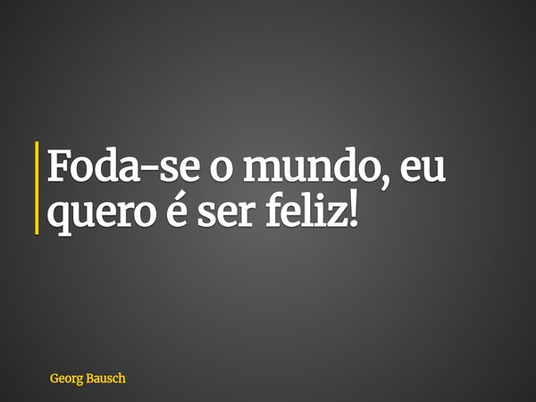 Foda-se o mundo, eu quero é ser feliz!... Frase de Georg Bausch.