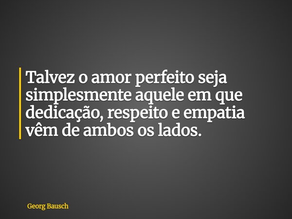 Talvez o amor perfeito seja simplesmente aquele em que dedicação, respeito e empatia vêm de ambos os lados.... Frase de Georg Bausch.