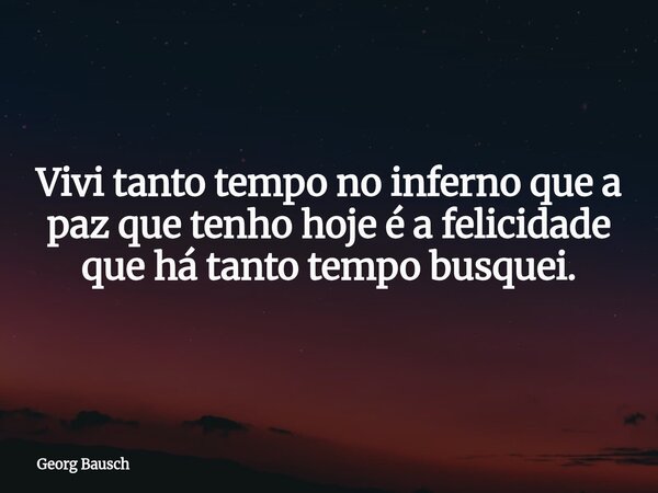 Vivi tanto tempo no inferno que a paz que tenho hoje é a felicidade que há tanto tempo busquei.... Frase de Georg Bausch.