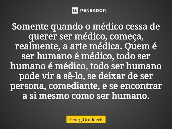 Somente quando o médico cessa de querer ser médico, começa, realmente, a arte médica. Quem é ser humano é médico, todo ser humano é médico, todo ser humano pode... Frase de Georg Groddeck.