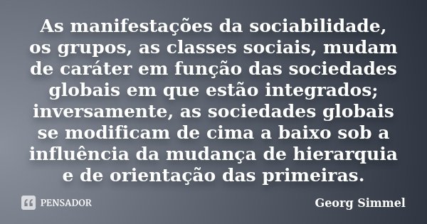 As manifestações da sociabilidade, os grupos, as classes sociais, mudam de caráter em função das sociedades globais em que estão integrados; inversamente, as so... Frase de Georg Simmel.