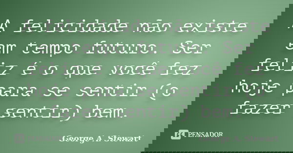 A felicidade não existe em tempo futuro. Ser feliz é o que você fez hoje para se sentir (o fazer sentir) bem.... Frase de George A. Stewart.