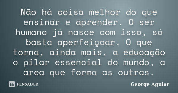 Não há coisa melhor do que ensinar e aprender. O ser humano já nasce com isso, só basta aperfeiçoar. O que torna, ainda mais, a educação o pilar essencial do mu... Frase de George Aguiar.