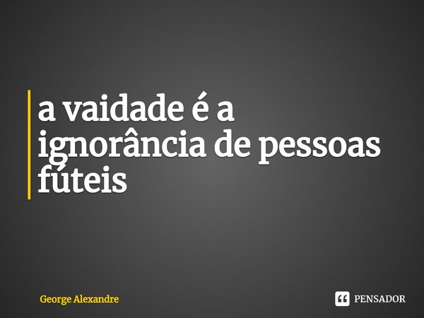 ⁠a vaidade é a ignorância de pessoas fúteis... Frase de George Alexandre.