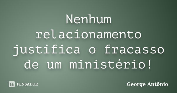 Nenhum relacionamento justifica o fracasso de um ministério!... Frase de George Antônio.