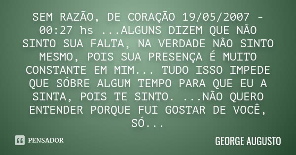 SEM RAZÃO, DE CORAÇÃO 19/05/2007 - 00:27 hs ...ALGUNS DIZEM QUE NÃO SINTO SUA FALTA, NA VERDADE NÃO SINTO MESMO, POIS SUA PRESENÇA É MUITO CONSTANTE EM MIM... T... Frase de George Augusto.
