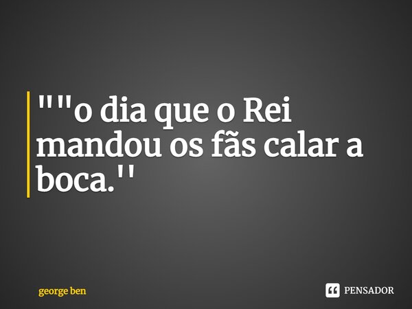 ⁠""o dia que o Rei mandou os fãs calar a boca.''... Frase de george ben.