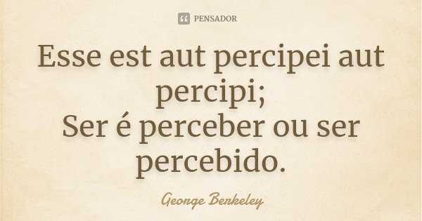 Esse est aut percipei aut percipi; Ser é perceber ou ser percebido.... Frase de George Berkeley.