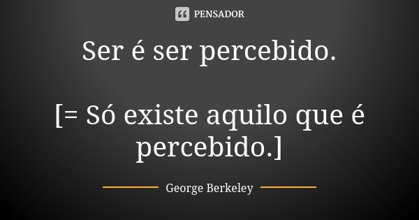 Ser é ser percebido. [= Só existe aquilo que é percebido.]... Frase de George Berkeley.