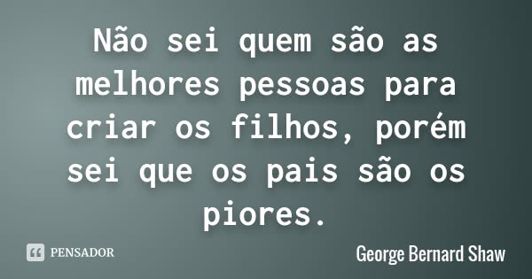 Não sei quem são as melhores pessoas para criar os filhos, porém sei que os pais são os piores.... Frase de George Bernard Shaw.