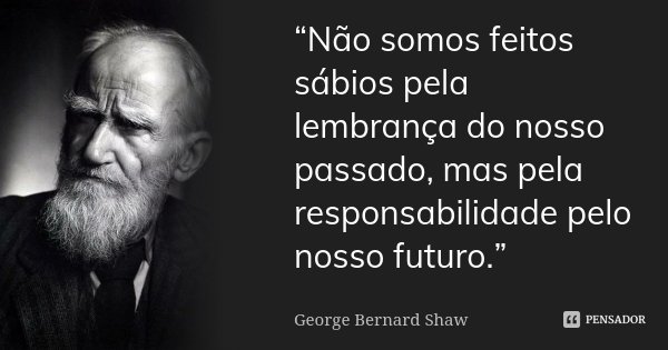 “Não somos feitos sábios pela lembrança do nosso passado, mas pela responsabilidade pelo nosso futuro.” ... Frase de George Bernard Shaw.