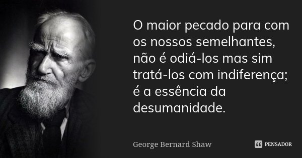 O maior pecado para com os nossos semelhantes, não é odiá-los mas sim tratá-los com indiferença; é a essência da desumanidade.... Frase de George Bernard Shaw.