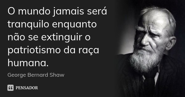 O mundo jamais será tranquilo enquanto não se extinguir o patriotismo da raça humana.... Frase de George Bernard Shaw.