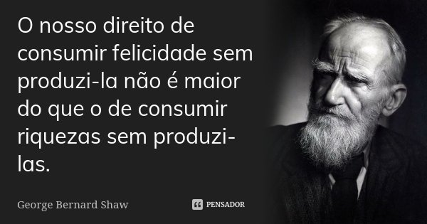 O nosso direito de consumir felicidade sem produzi-la não é maior do que o de consumir riquezas sem produzi-las.... Frase de George Bernard Shaw.