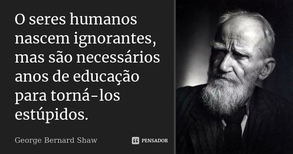 O seres humanos nascem ignorantes, mas são necessários anos de educação para torná-los estúpidos.... Frase de George Bernard Shaw.