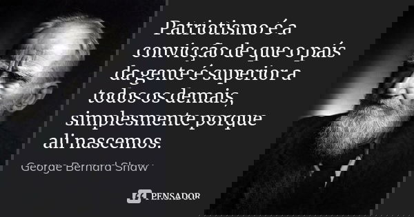 Patriotismo é a convicção de que o país da gente é superior a todos os demais, simplesmente porque ali nascemos.... Frase de George Bernard Shaw.